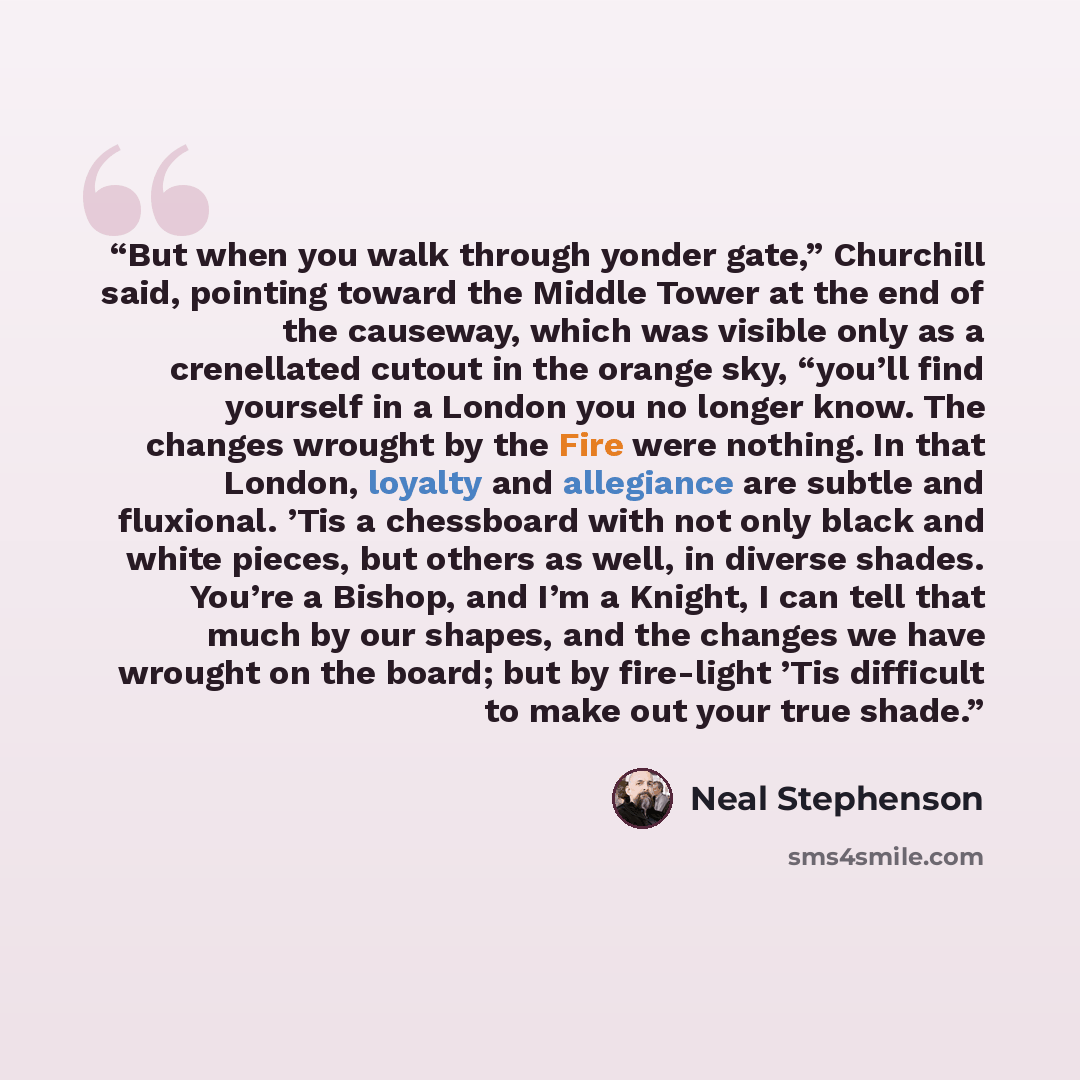 “But when you walk through yonder gate,” Churchill said, pointing toward the Middle Tower at the end of the causeway, which was visible only as a crenellated cutout in the orange sky, “you’ll find yourself in a London you no longer know. The changes wrought by the Fire were nothing. In that London…” quote by Neal Stephenson