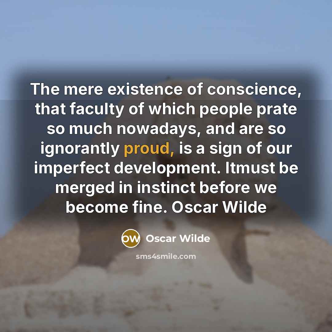 “The mere existence of conscience, that faculty of which people prate so much nowadays, and are so ignorantly proud, is a sign of our imperfect development. Itmust be merged in instinct before we become fine. Oscar Wilde” quote by Oscar Wilde