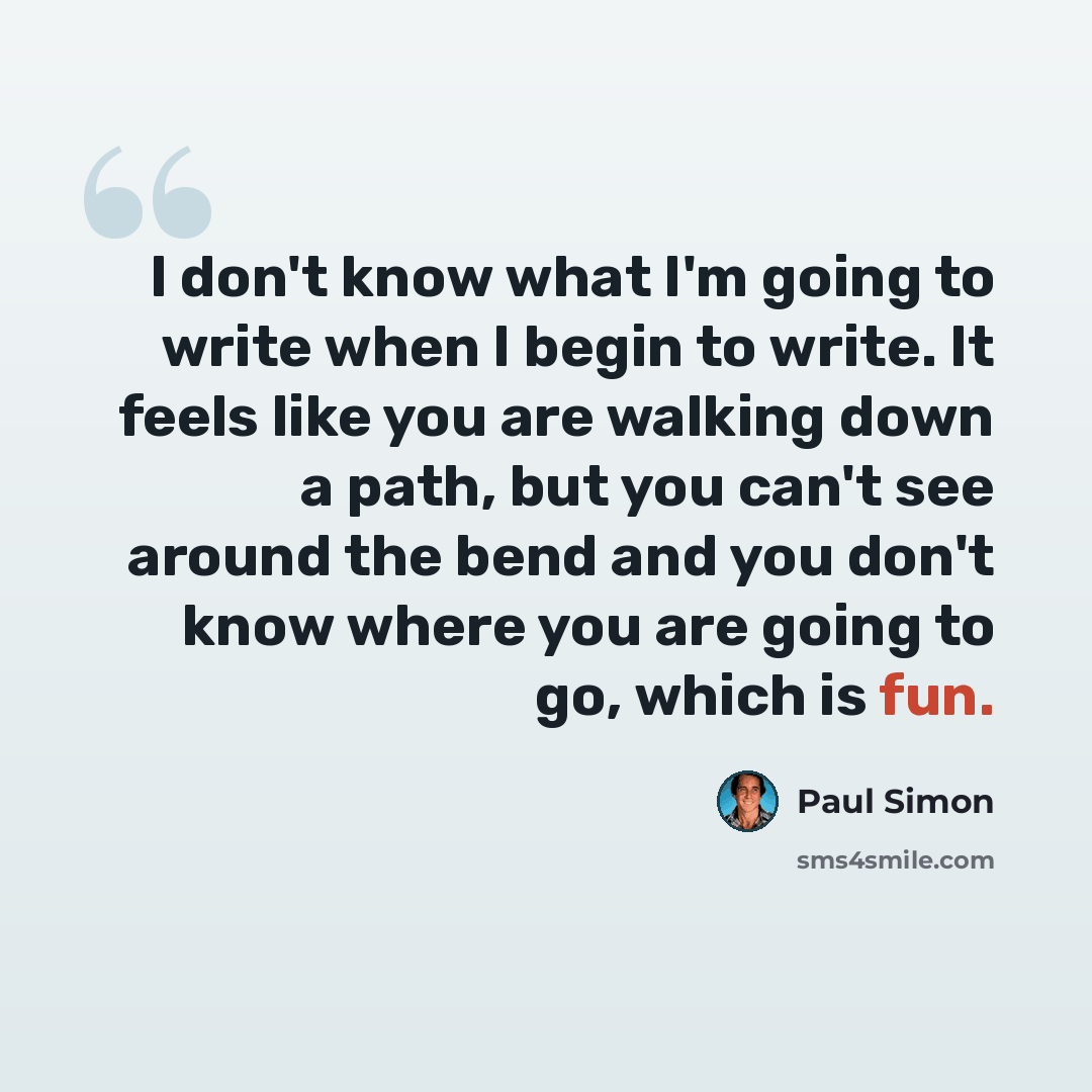 “I don't know what I'm going to write when I begin to write. It feels like you are walking down a path, but you can't see around the bend and you don't know where you are going to go, which is fun.” quote by Paul Simon