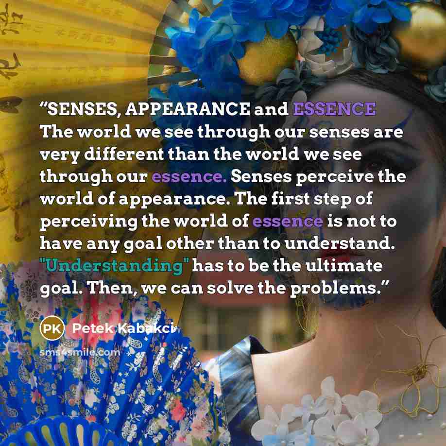 “SENSES, APPEARANCE and ESSENCE The world we see through our senses are very different than the world we see through our essence. Senses perceive the world of appearance. The first step of perceiving the world of essence is not to have any goal other than to understand. "Understanding" has to be…” quote by Petek Kabakci