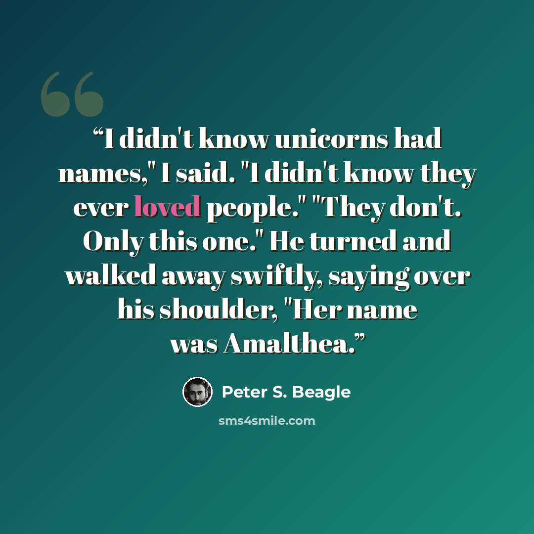 “I didn't know unicorns had names," I said. "I didn't know they ever loved people." "They don't. Only this one." He turned and walked away swiftly, saying over his shoulder, "Her name was Amalthea.” quote by Peter S. Beagle