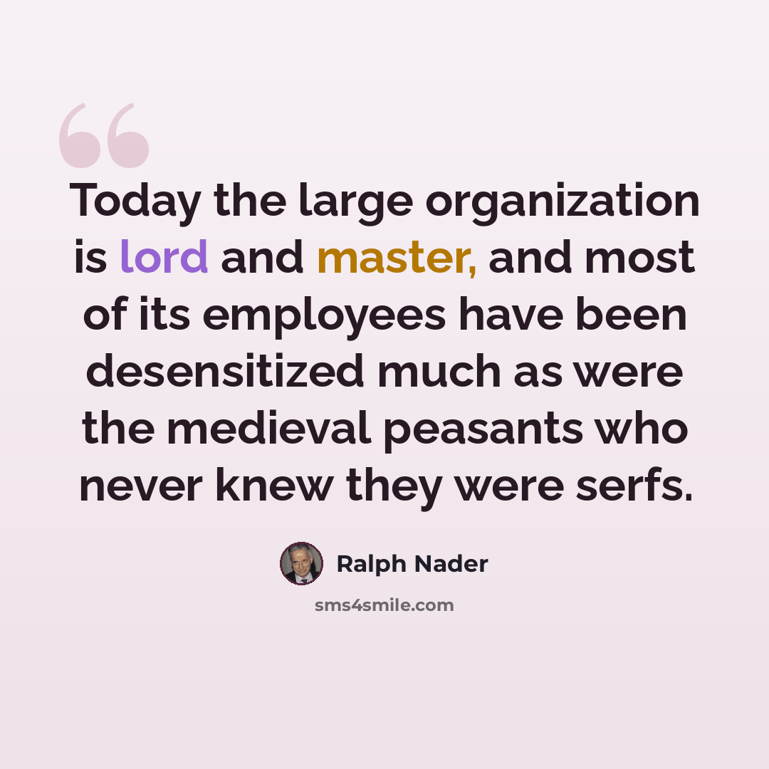“Today the large organization is lord and master, and most of its employees have been desensitized much as were the medieval peasants who never knew they were serfs.” quote by Ralph Nader