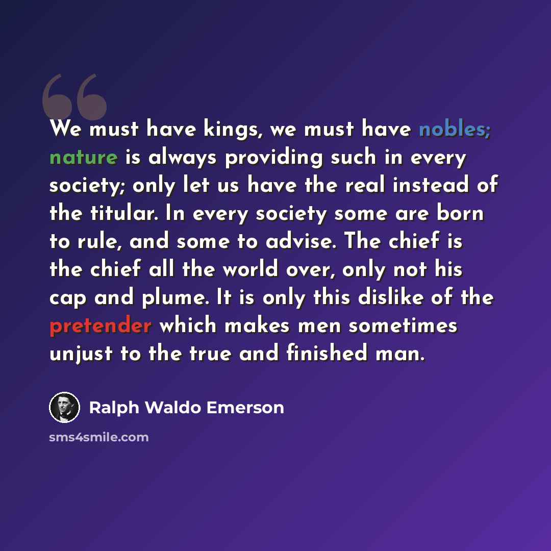 “We must have kings, we must have nobles; nature is always providing such in every society; only let us have the real instead of the titular. In every society some are born to rule, and some to advise. The chief is the chief all the world over, only not his cap and plume. It is only this dislike of…” quote by Ralph Waldo Emerson