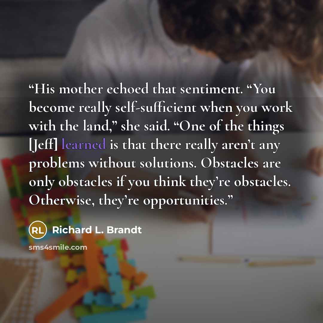 “His mother echoed that sentiment. “You become really self-sufficient when you work with the land,” she said. “One of the things [Jeff] learned is that there really aren’t any problems without solutions. Obstacles are only obstacles if you think they’re obstacles. Otherwise, they’re opportunities.” quote by Richard L. Brandt