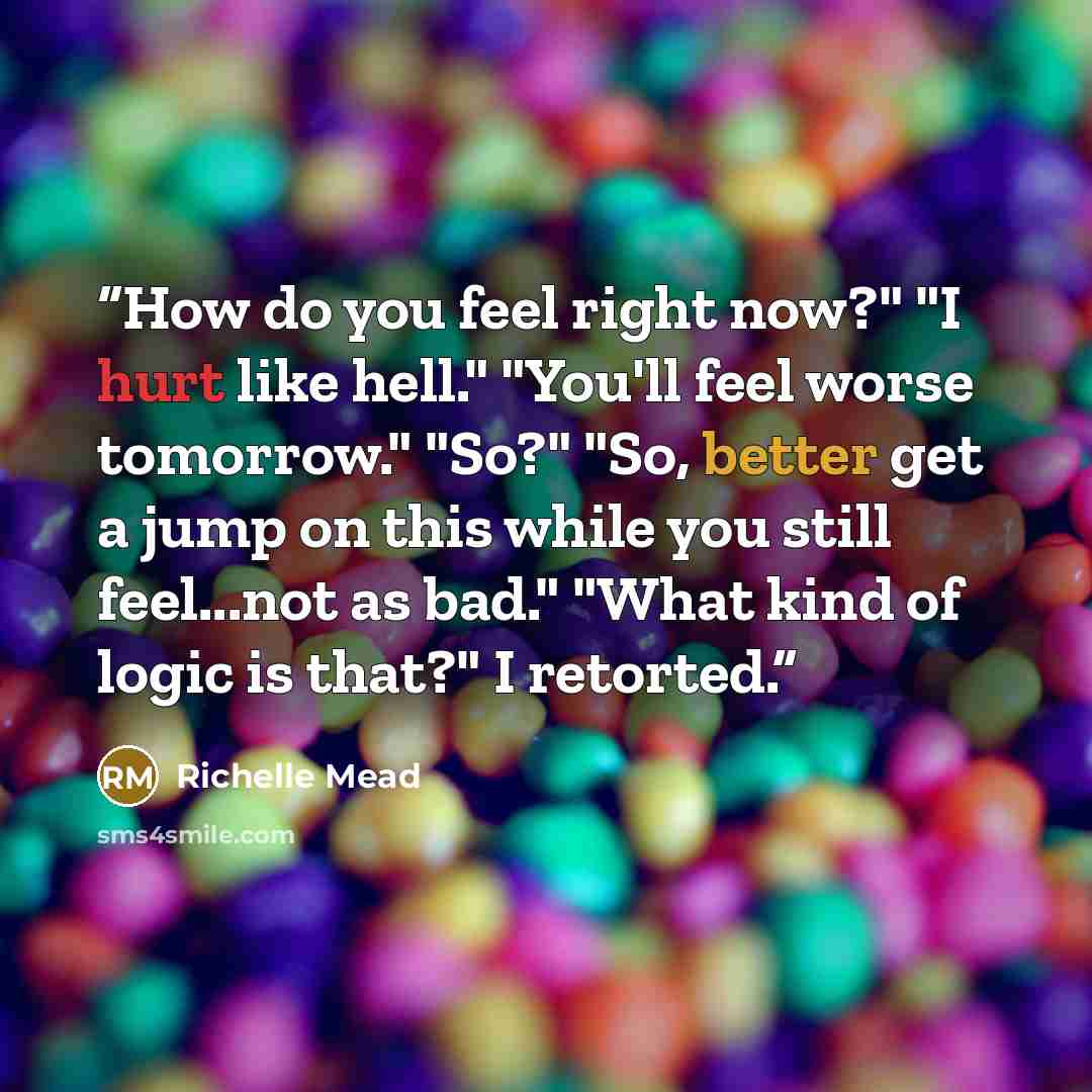 “How do you feel right now?" "I hurt like hell." "You'll feel worse tomorrow." "So?" "So, better get a jump on this while you still feel...not as bad." "What kind of logic is that?" I retorted.” quote by Richelle Mead