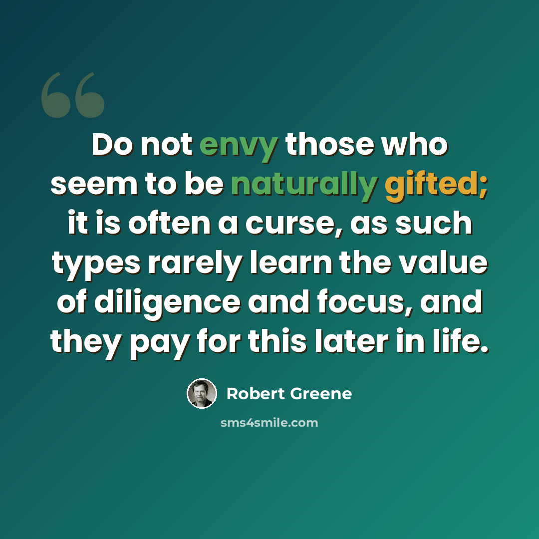 “Do not envy those who seem to be naturally gifted; it is often a curse, as such types rarely learn the value of diligence and focus, and they pay for this later in life.” quote by Robert Greene