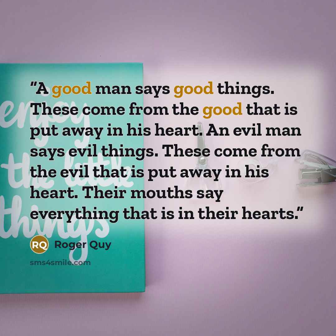 “A good man says good things. These come from the good that is put away in his heart. An evil man says evil things. These come from the evil that is put away in his heart. Their mouths say everything that is in their hearts.” quote by Roger Quy