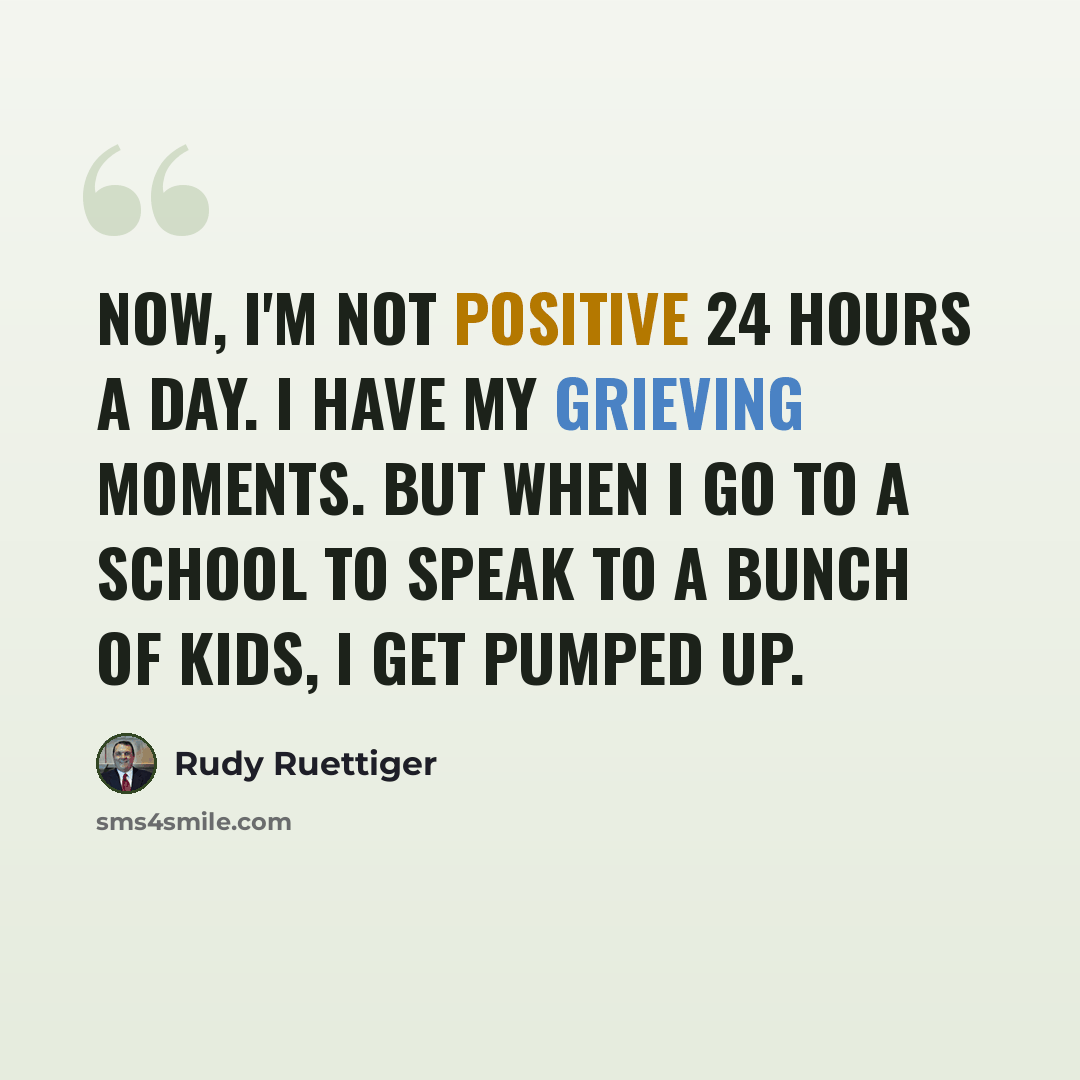 “Now, I'm not positive 24 hours a day. I have my grieving moments. But when I go to a school to speak to a bunch of kids, I get pumped up.” quote by Rudy Ruettiger