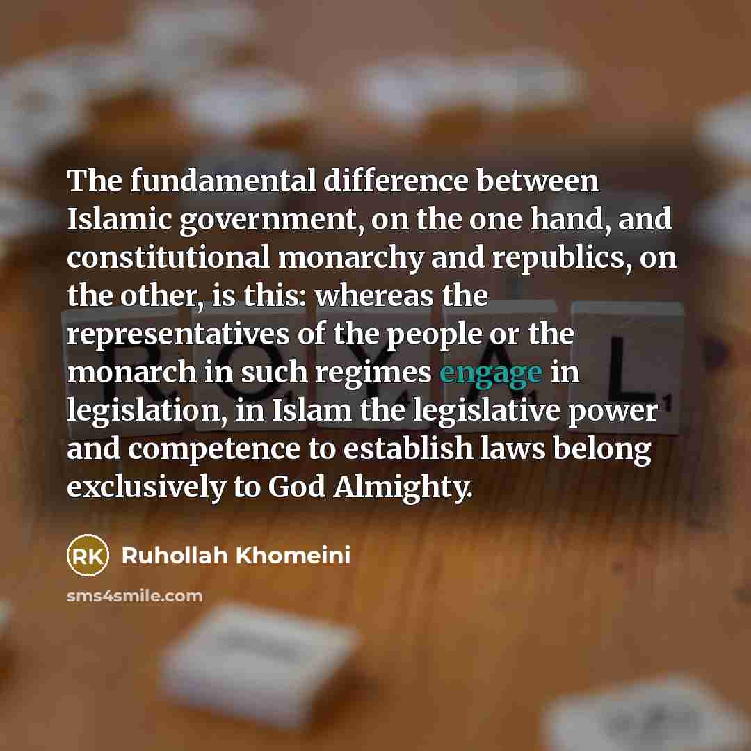“The fundamental difference between Islamic government, on the one hand, and constitutional monarchy and republics, on the other, is this: whereas the representatives of the people or the monarch in such regimes engage in legislation, in Islam the legislative power and competence to establish laws…” quote by Ruhollah Khomeini