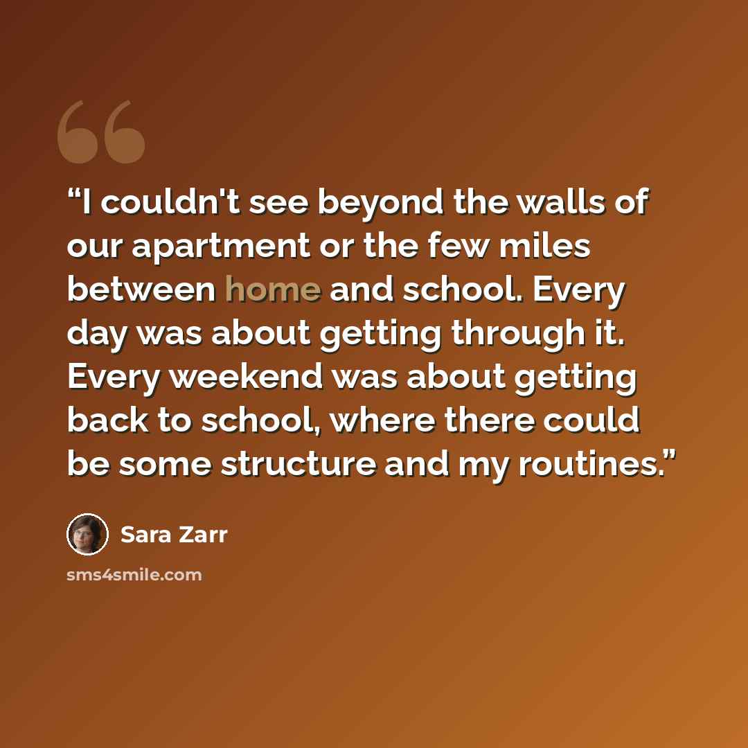“I couldn't see beyond the walls of our apartment or the few miles between home and school. Every day was about getting through it. Every weekend was about getting back to school, where there could be some structure and my routines.” quote by Sara Zarr