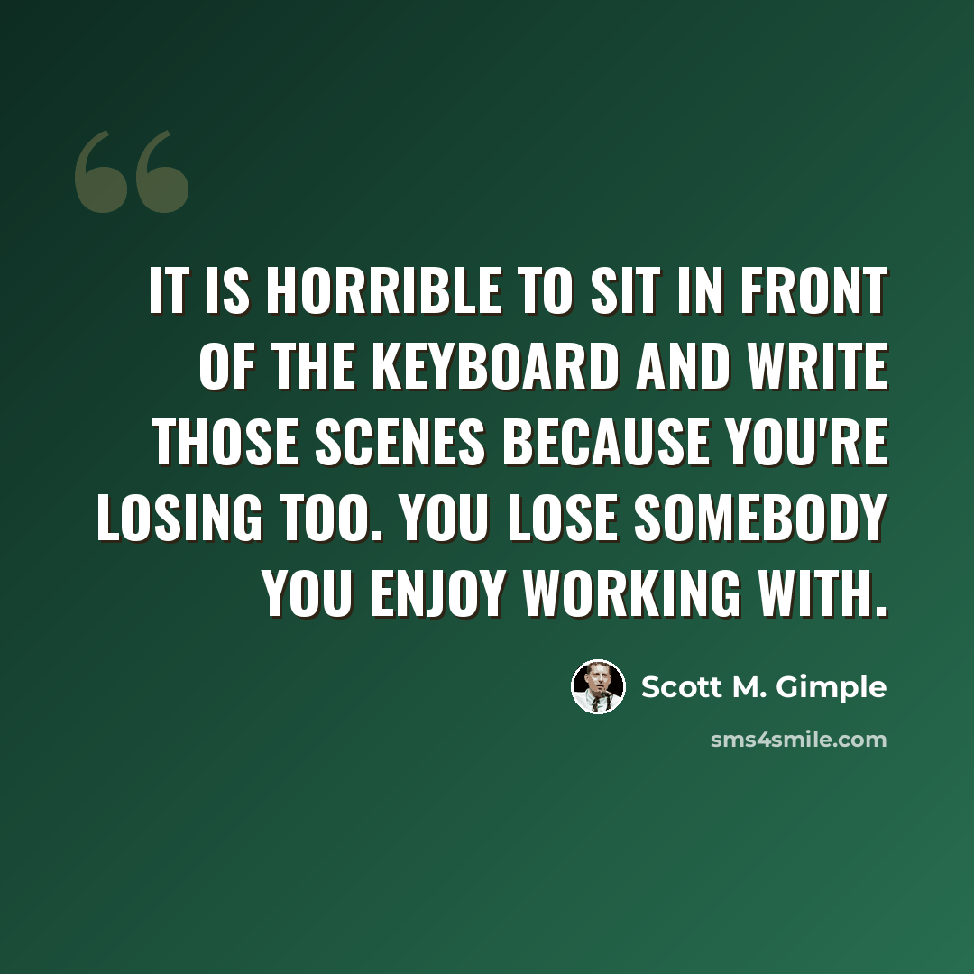 “It is horrible to sit in front of the keyboard and write those scenes because you're losing too. You lose somebody you enjoy working with.” quote by Scott M. Gimple