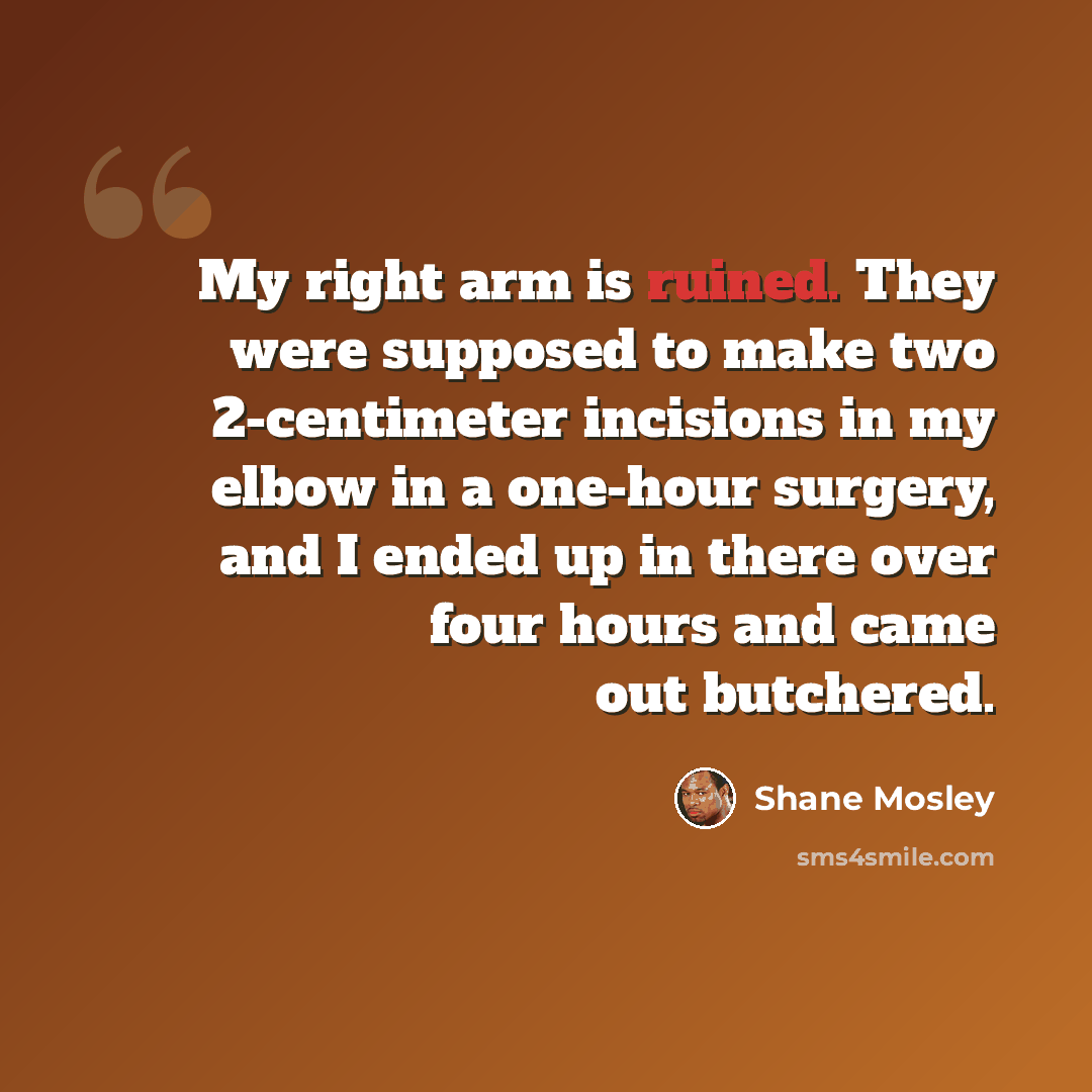 “My right arm is ruined. They were supposed to make two 2-centimeter incisions in my elbow in a one-hour surgery, and I ended up in there over four hours and came out butchered.” quote by Shane Mosley