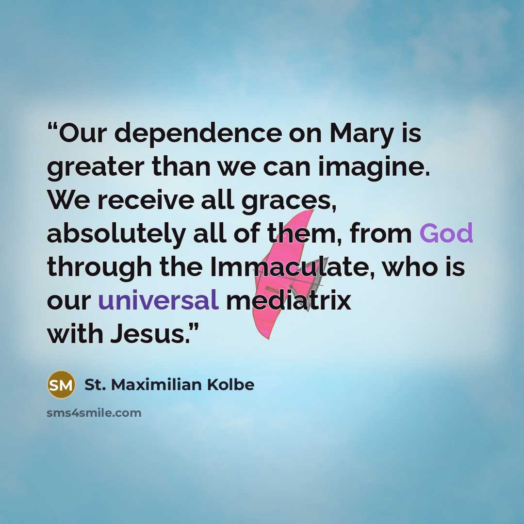 “Our dependence on Mary is greater than we can imagine. We receive all graces, absolutely all of them, from God through the Immaculate, who is our universal mediatrix with Jesus.” quote by St. Maximilian Kolbe