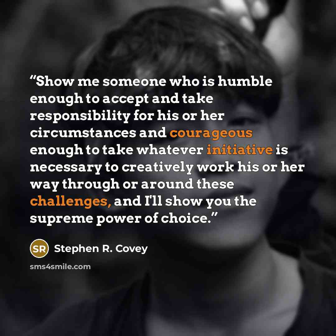 “Show me someone who is humble enough to accept and take responsibility for his or her circumstances and courageous enough to take whatever initiative is necessary to creatively work his or her way through or around these challenges, and I'll show you the supreme power of choice.” quote by Stephen R. Covey