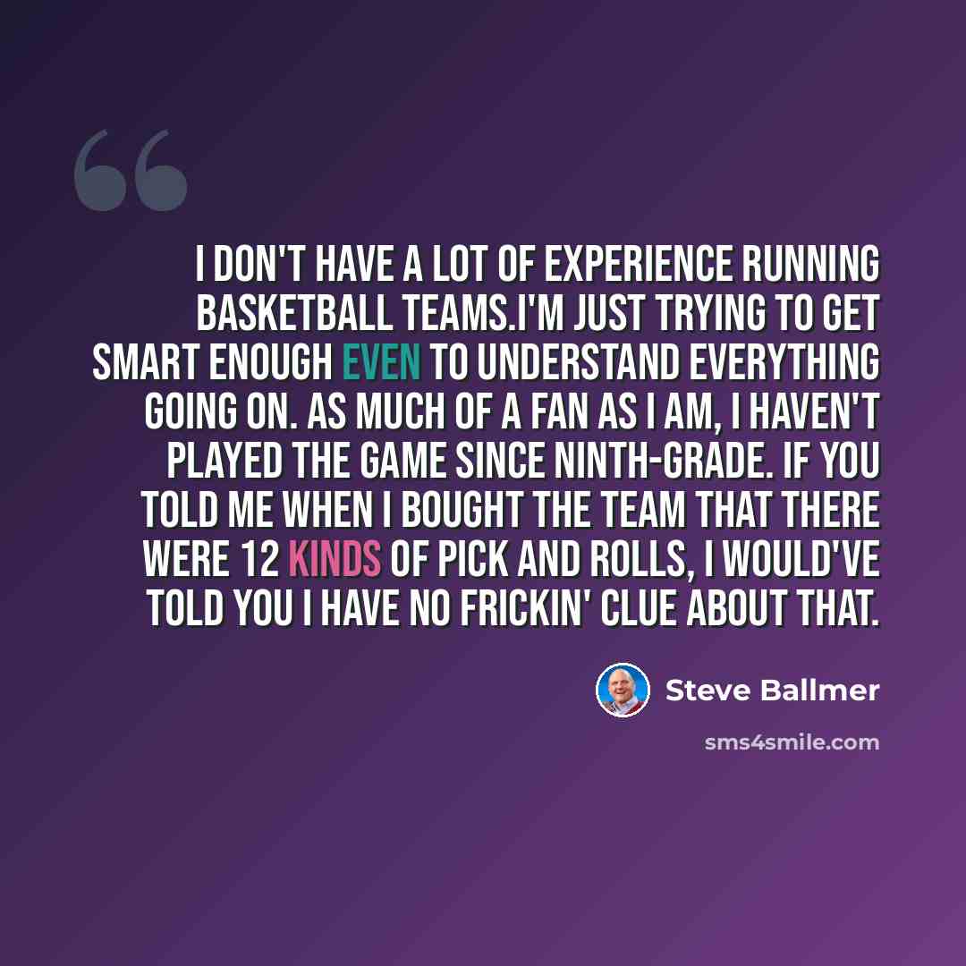 “I don't have a lot of experience running basketball teams.I'm just trying to get smart enough even to understand everything going on. As much of a fan as I am, I haven't played the game since ninth-grade. If you told me when I bought the team that there were 12 kinds of pick and rolls, I would've…” quote by Steve Ballmer