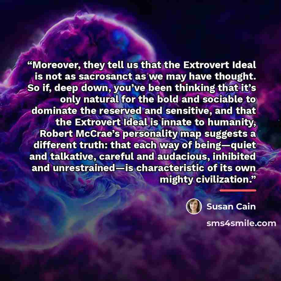 “Moreover, they tell us that the Extrovert Ideal is not as sacrosanct as we may have thought. So if, deep down, you’ve been thinking that it’s only natural for the bold and sociable to dominate the reserved and sensitive, and that the Extrovert Ideal is innate to humanity, Robert McCrae’s…” quote by Susan Cain