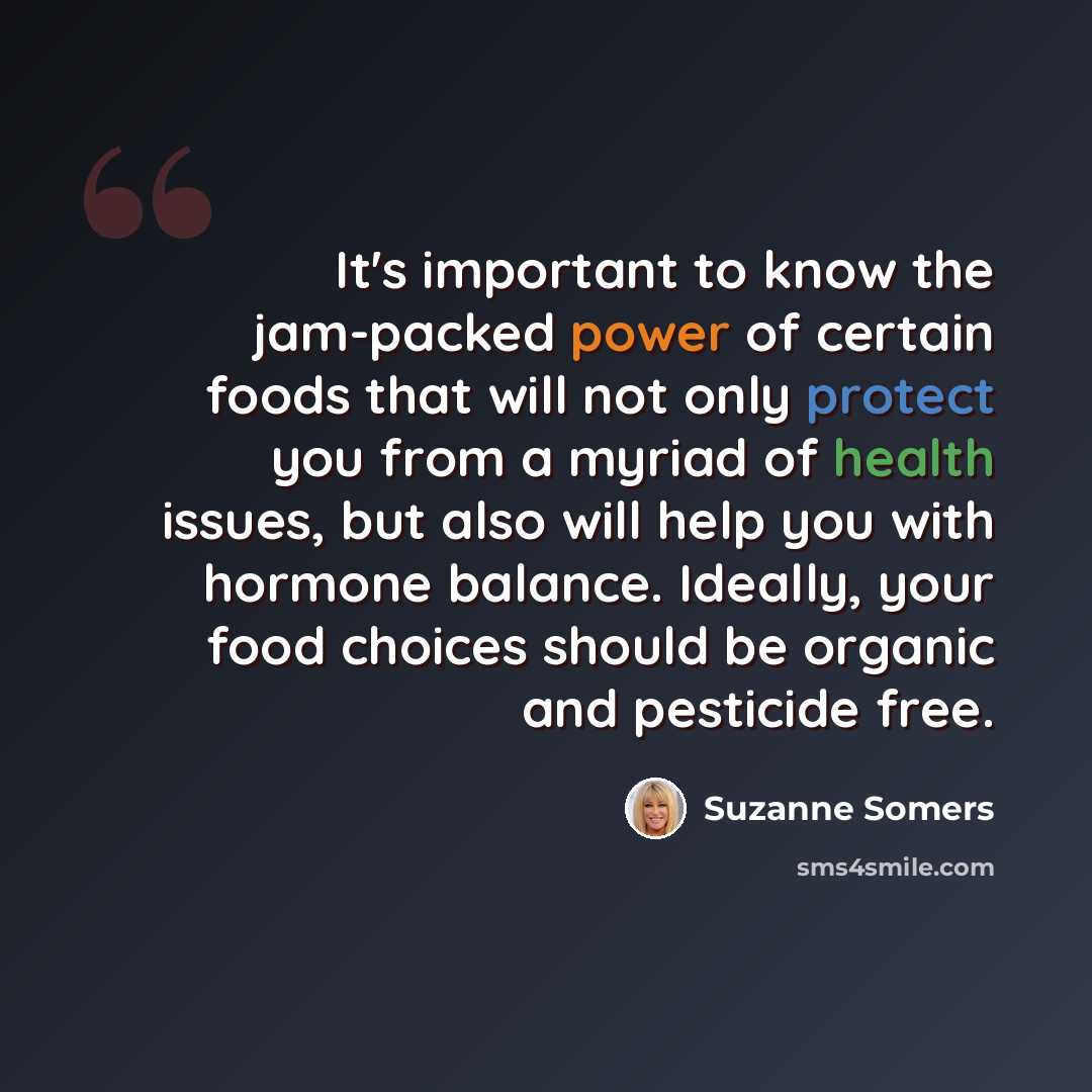 “It's important to know the jam-packed power of certain foods that will not only protect you from a myriad of health issues, but also will help you with hormone balance. Ideally, your food choices should be organic and pesticide free.” quote by Suzanne Somers