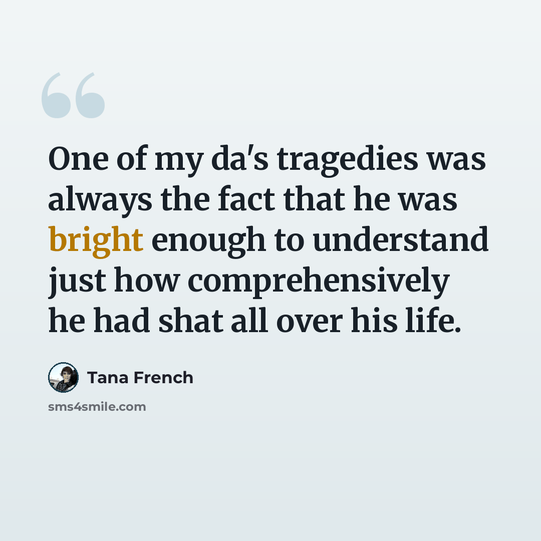 “One of my da's tragedies was always the fact that he was bright enough to understand just how comprehensively he had shat all over his life.” quote by Tana French