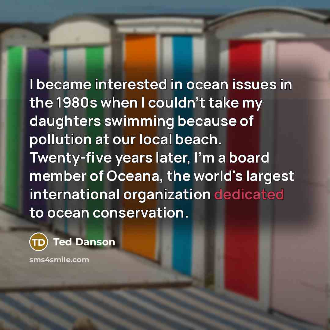 “I became interested in ocean issues in the 1980s when I couldn't take my daughters swimming because of pollution at our local beach. Twenty-five years later, I'm a board member of Oceana, the world's largest international organization dedicated to ocean conservation.” quote by Ted Danson