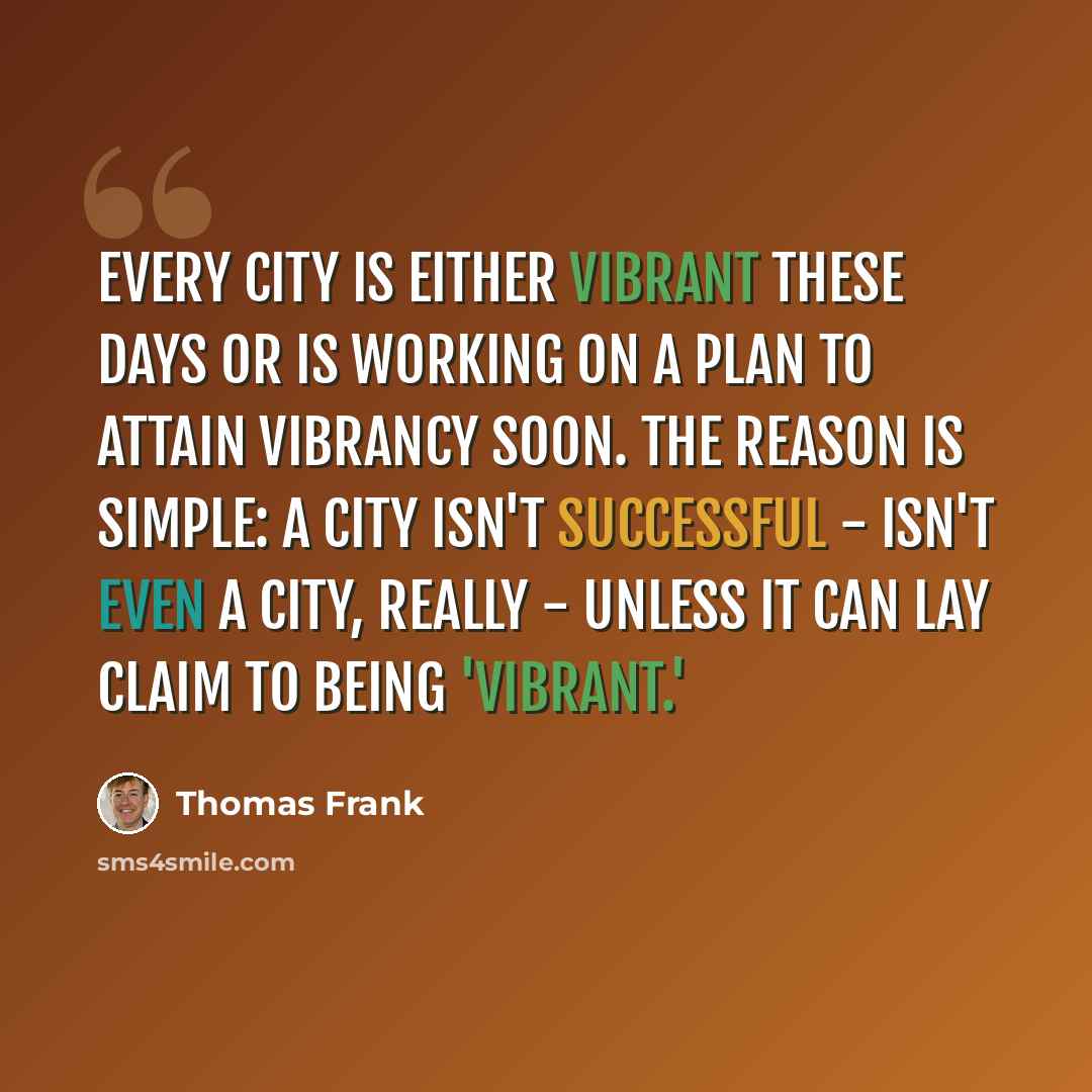 “Every city is either vibrant these days or is working on a plan to attain vibrancy soon. The reason is simple: a city isn't successful - isn't even a city, really - unless it can lay claim to being 'vibrant.'” quote by Thomas Frank