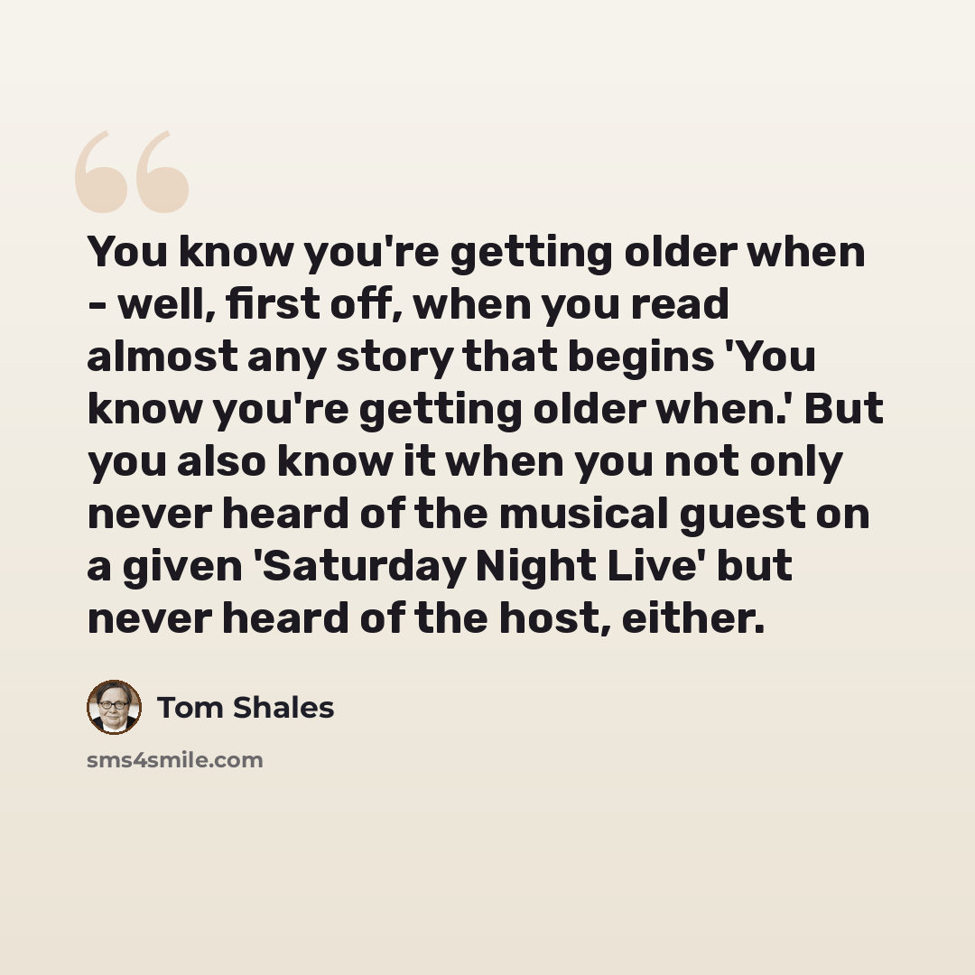 “You know you're getting older when - well, first off, when you read almost any story that begins 'You know you're getting older when.' But you also know it when you not only never heard of the musical guest on a given 'Saturday Night Live' but never heard of the host, either.” quote by Tom Shales
