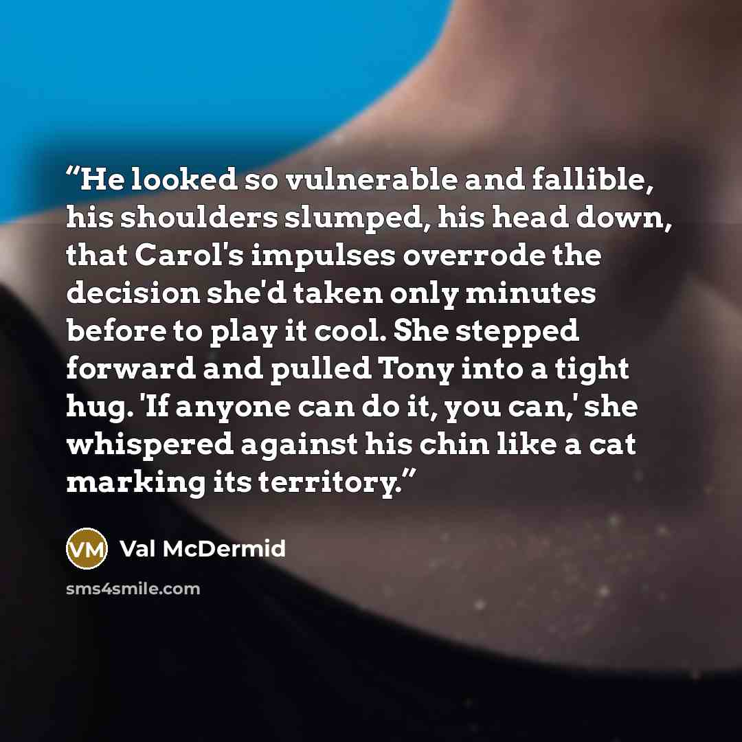“He looked so vulnerable and fallible, his shoulders slumped, his head down, that Carol's impulses overrode the decision she'd taken only minutes before to play it cool. She stepped forward and pulled Tony into a tight hug. 'If anyone can do it, you can,' she whispered against his chin like a cat…” quote by Val McDermid