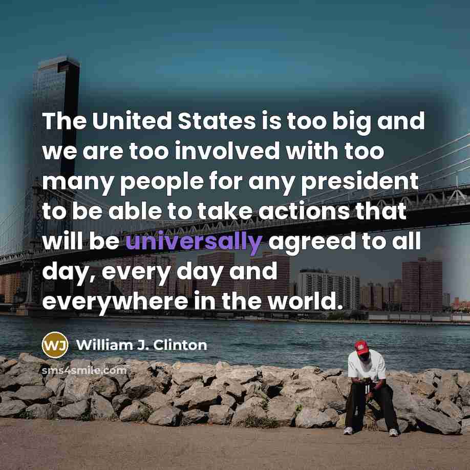 “The United States is too big and we are too involved with too many people for any president to be able to take actions that will be universally agreed to all day, every day and everywhere in the world.” quote by William J. Clinton