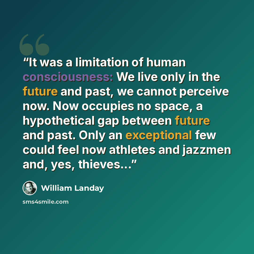 “It was a limitation of human consciousness: We live only in the future and past, we cannot perceive now. Now occupies no space, a hypothetical gap between future and past. Only an exceptional few could feel now athletes and jazzmen and, yes, thieves...” quote by William Landay