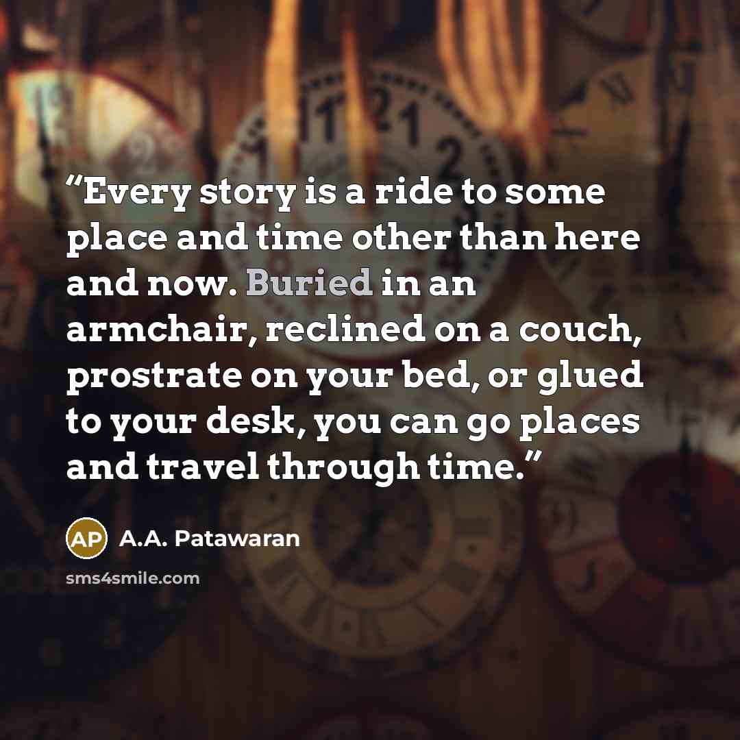 “Every story is a ride to some place and time other than here and now. Buried in an armchair, reclined on a couch, prostrate on your bed, or glued to your desk, you can go places and travel through time.” quote by A.A. Patawaran