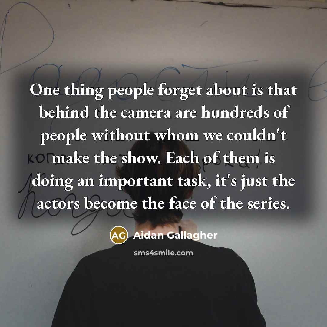 “One thing people forget about is that behind the camera are hundreds of people without whom we couldn't make the show. Each of them is doing an important task, it's just the actors become the face of the series.” quote by Aidan Gallagher