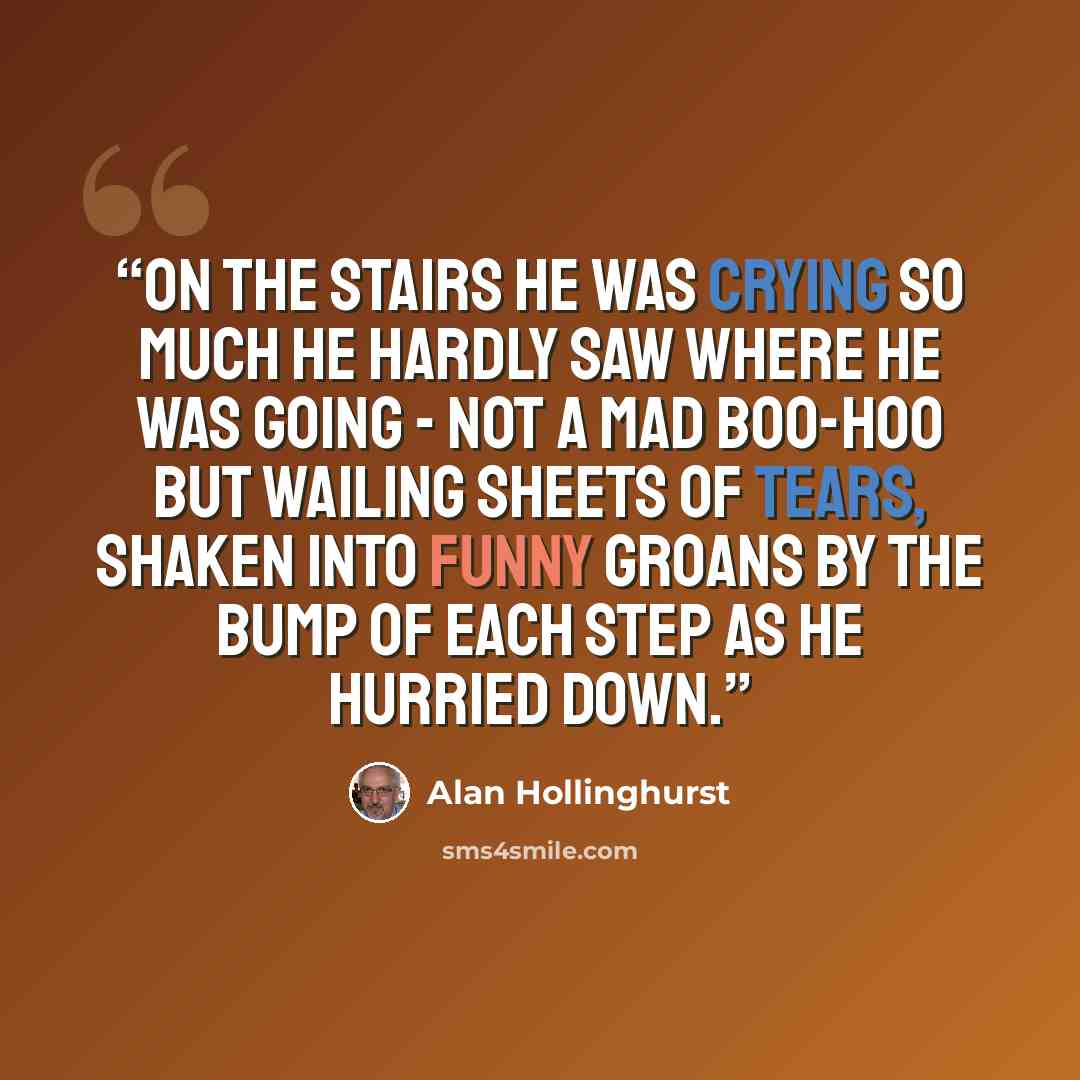 “On the stairs he was crying so much he hardly saw where he was going - not a mad boo-hoo but wailing sheets of tears, shaken into funny groans by the bump of each step as he hurried down.” quote by Alan Hollinghurst