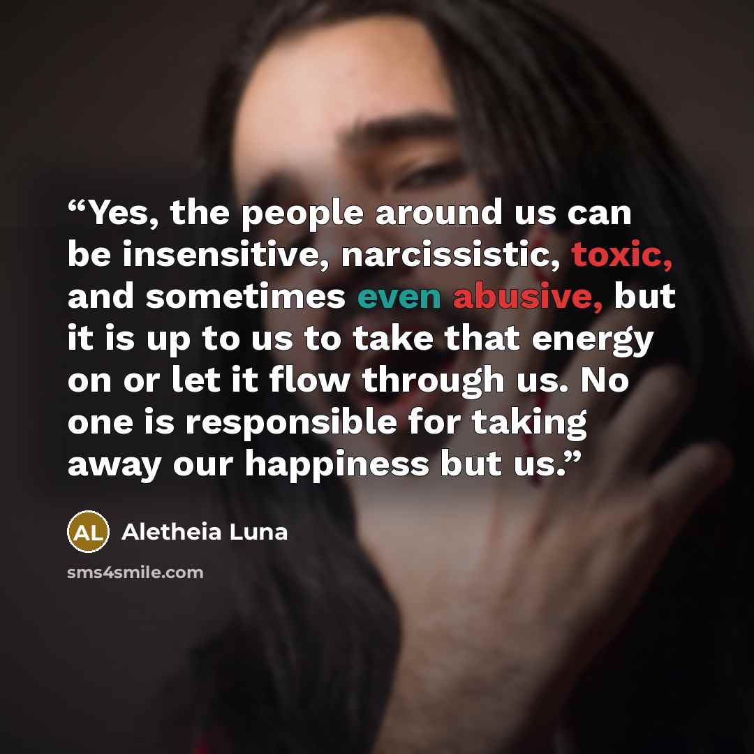 “Yes, the people around us can be insensitive, narcissistic, toxic, and sometimes even abusive, but it is up to us to take that energy on or let it flow through us. No one is responsible for taking away our happiness but us.” quote by Aletheia Luna
