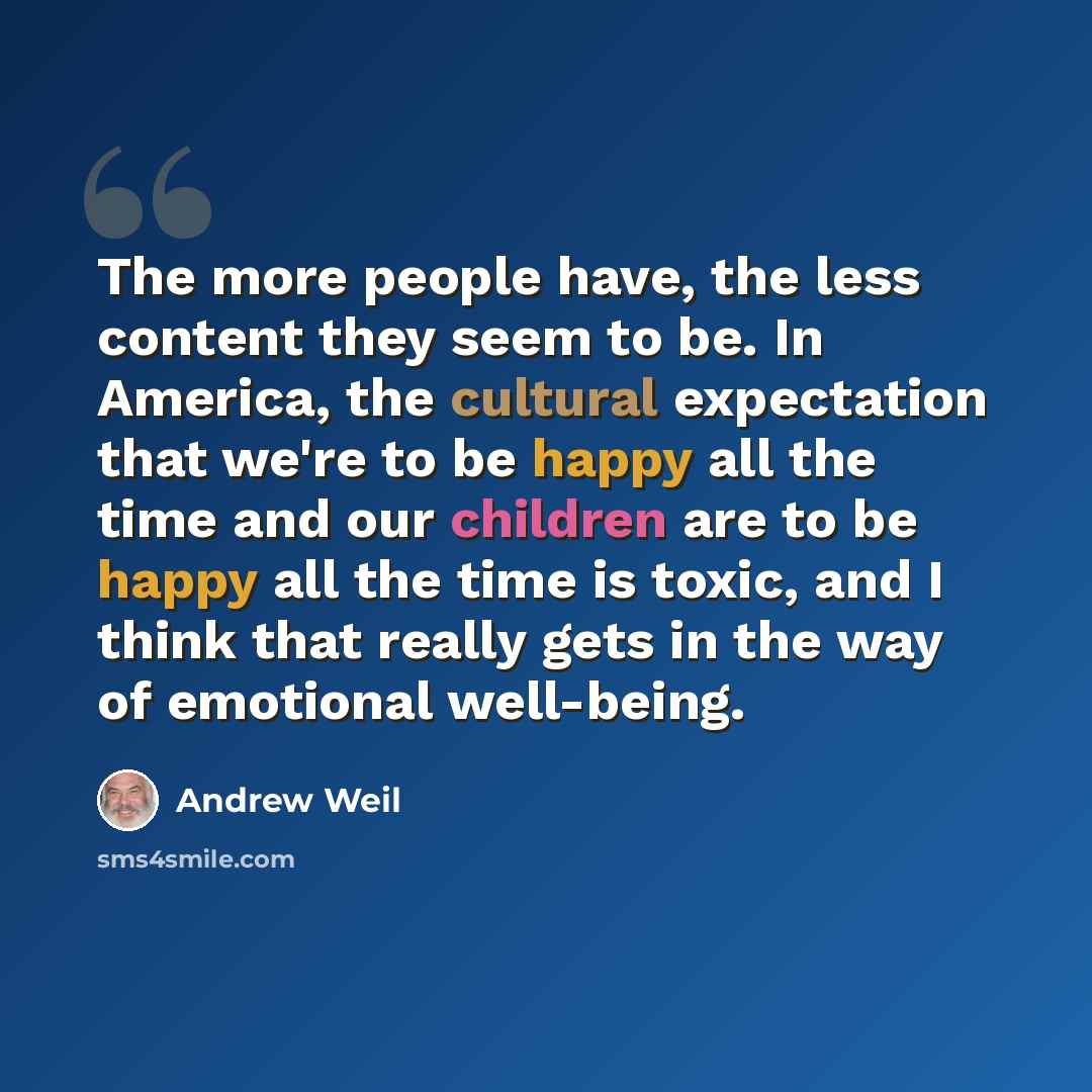 “The more people have, the less content they seem to be. In America, the cultural expectation that we're to be happy all the time and our children are to be happy all the time is toxic, and I think that really gets in the way of emotional well-being.” quote by Andrew Weil
