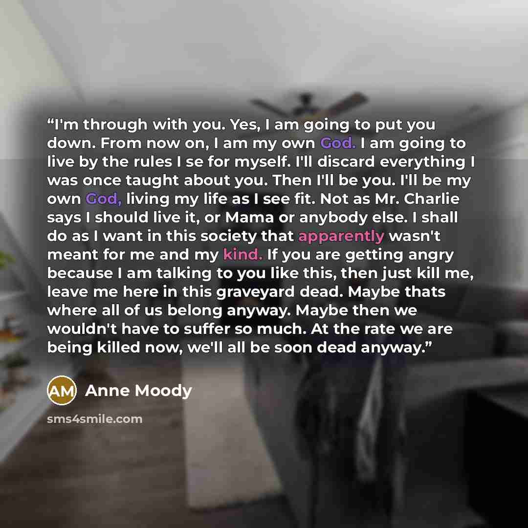 “I'm through with you. Yes, I am going to put you down. From now on, I am my own God. I am going to live by the rules I se for myself. I'll discard everything I was once taught about you. Then I'll be you. I'll be my own God, living my life as I see fit. Not as Mr. Charlie says I should live it, or…” quote by Anne Moody