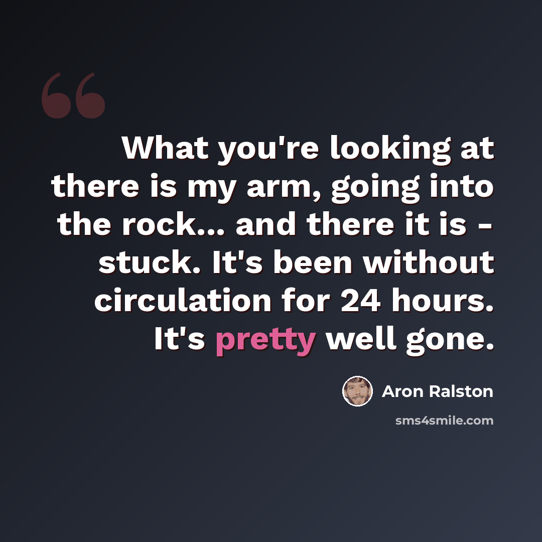 “What you're looking at there is my arm, going into the rock... and there it is - stuck. It's been without circulation for 24 hours. It's pretty well gone.” quote by Aron Ralston