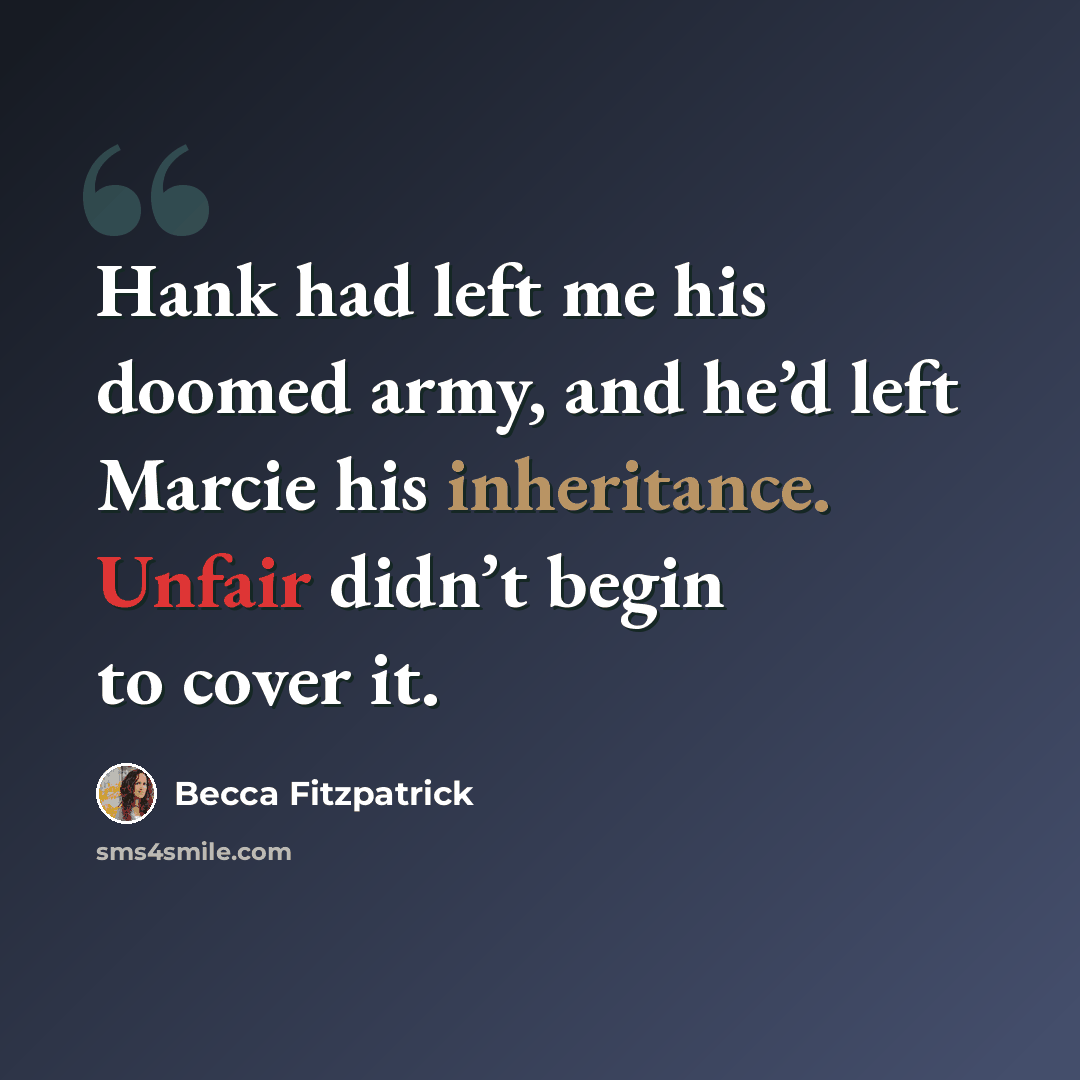 “Hank had left me his doomed army, and he’d left Marcie his inheritance. Unfair didn’t begin to cover it.” quote by Becca Fitzpatrick