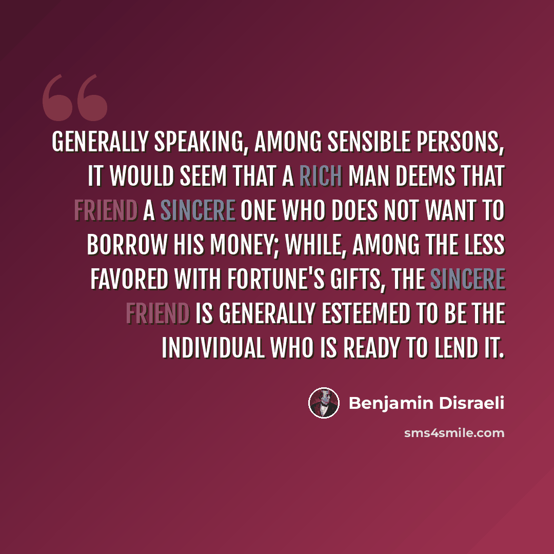 “Generally speaking, among sensible persons, it would seem that a rich man deems that friend a sincere one who does not want to borrow his money; while, among the less favored with fortune's gifts, the sincere friend is generally esteemed to be the individual who is ready to lend it.” quote by Benjamin Disraeli
