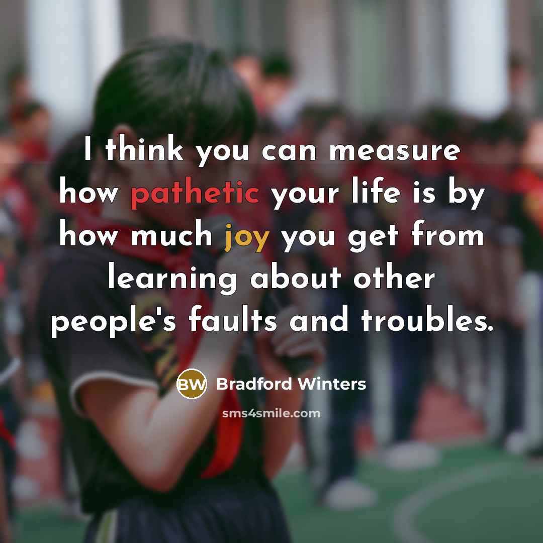 “I think you can measure how pathetic your life is by how much joy you get from learning about other people's faults and troubles.” quote by Bradford Winters