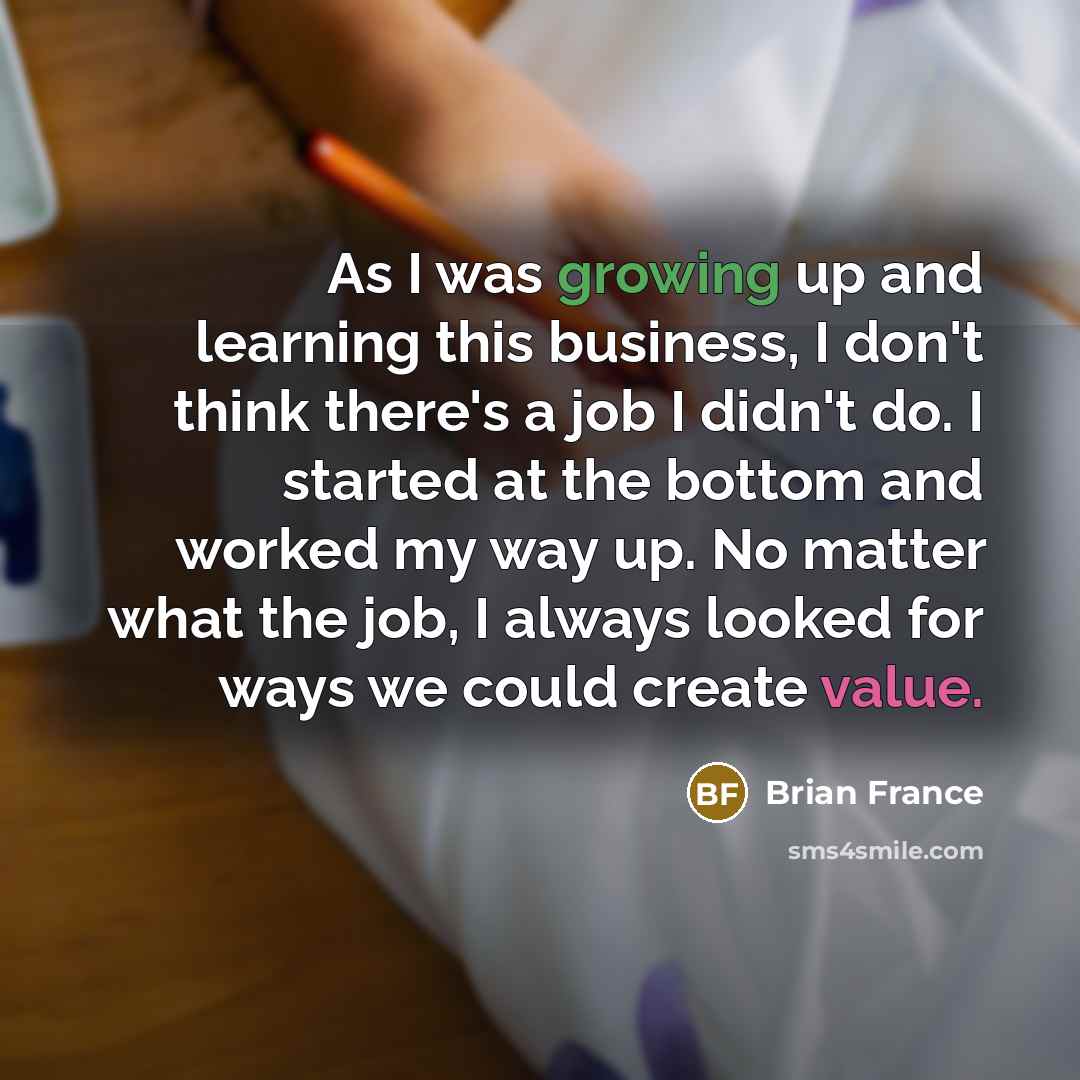 “As I was growing up and learning this business, I don't think there's a job I didn't do. I started at the bottom and worked my way up. No matter what the job, I always looked for ways we could create value.” quote by Brian France