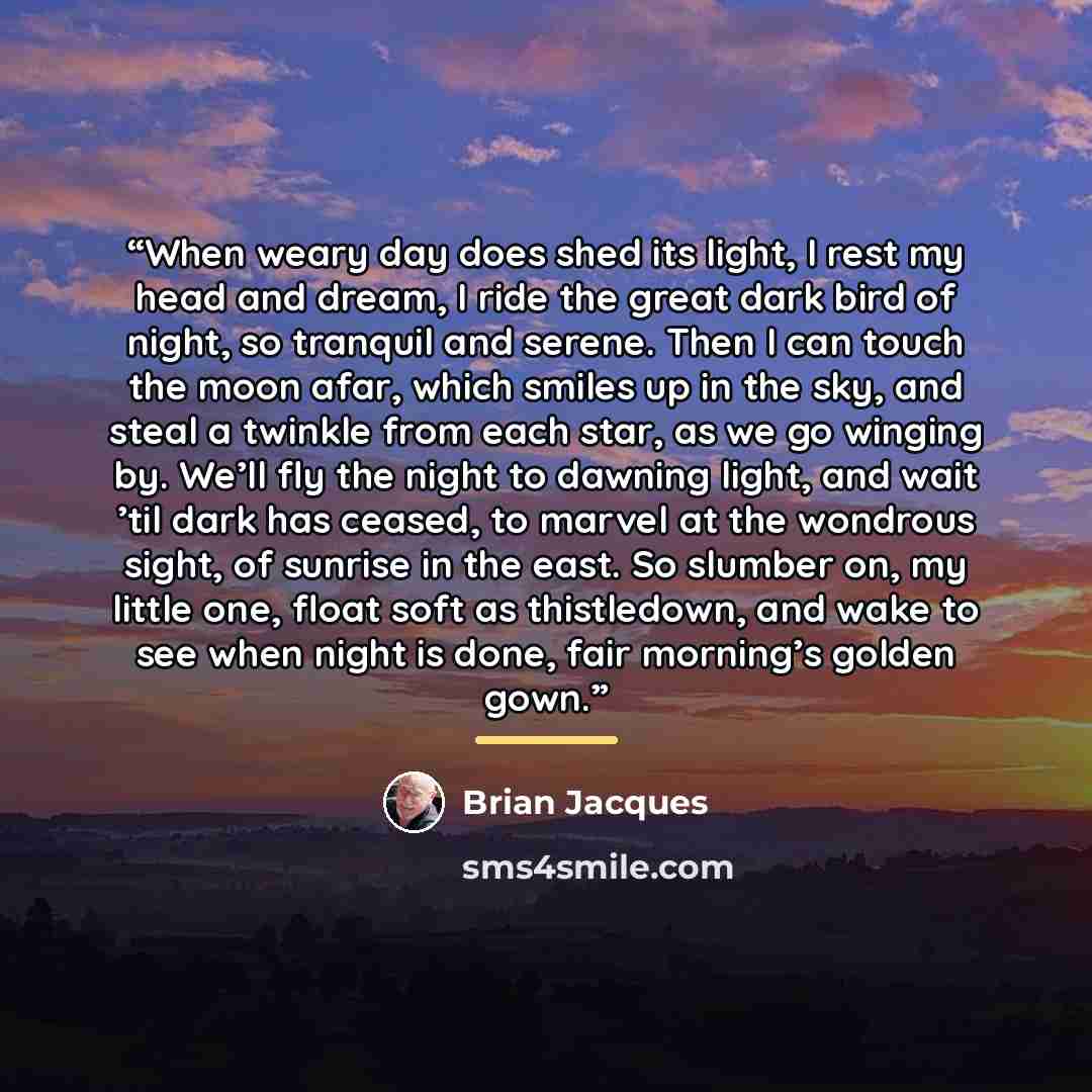 “When weary day does shed its light, I rest my head and dream, I ride the great dark bird of night, so tranquil and serene. Then I can touch the moon afar, which smiles up in the sky, and steal a twinkle from each star, as we go winging by. We’ll fly the night to dawning light, and wait ’til dark…” quote by Brian Jacques