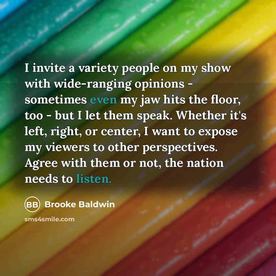 “I invite a variety people on my show with wide-ranging opinions - sometimes even my jaw hits the floor, too - but I let them speak. Whether it's left, right, or center, I want to expose my viewers to other perspectives. Agree with them or not, the nation needs to listen.” quote by Brooke Baldwin