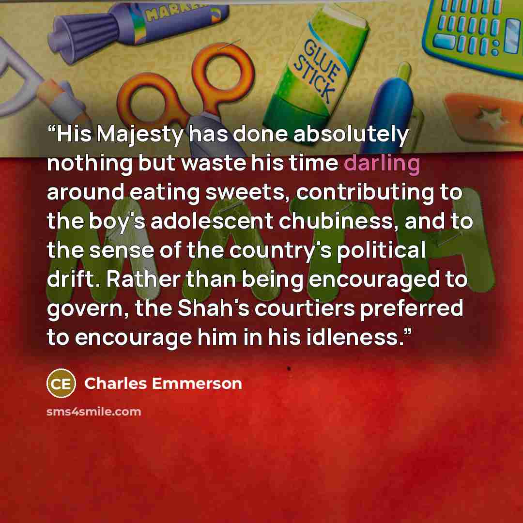 “His Majesty has done absolutely nothing but waste his time darling around eating sweets, contributing to the boy's adolescent chubiness, and to the sense of the country's political drift. Rather than being encouraged to govern, the Shah's courtiers preferred to encourage him in his idleness.” quote by Charles Emmerson