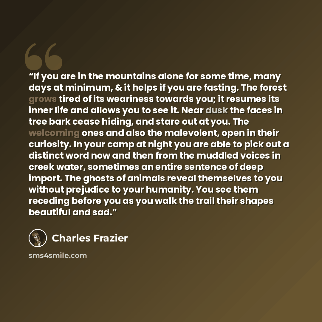 “If you are in the mountains alone for some time, many days at minimum, & it helps if you are fasting. The forest grows tired of its weariness towards you; it resumes its inner life and allows you to see it. Near dusk the faces in tree bark cease hiding, and stare out at you. The welcoming ones and…” quote by Charles Frazier