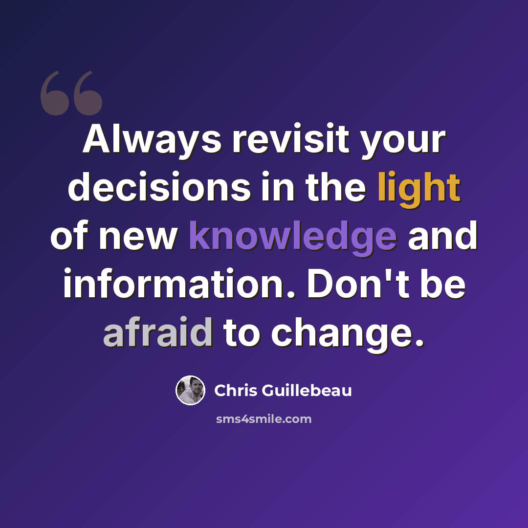 “Always revisit your decisions in the light of new knowledge and information. Don't be afraid to change.” quote by Chris Guillebeau