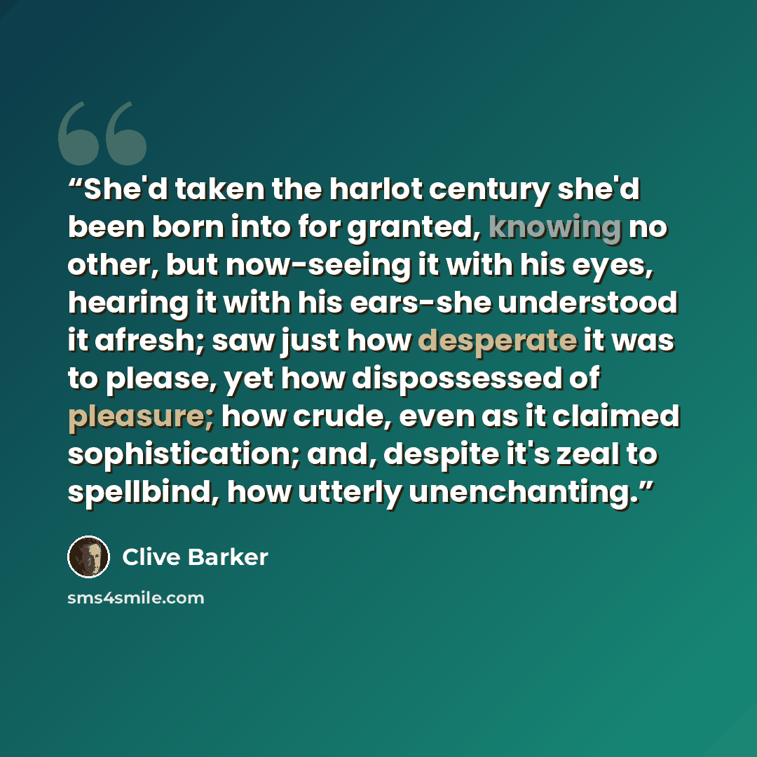 “She'd taken the harlot century she'd been born into for granted, knowing no other, but now-seeing it with his eyes, hearing it with his ears-she understood it afresh; saw just how desperate it was to please, yet how dispossessed of pleasure; how crude, even as it claimed sophistication; and…” quote by Clive Barker
