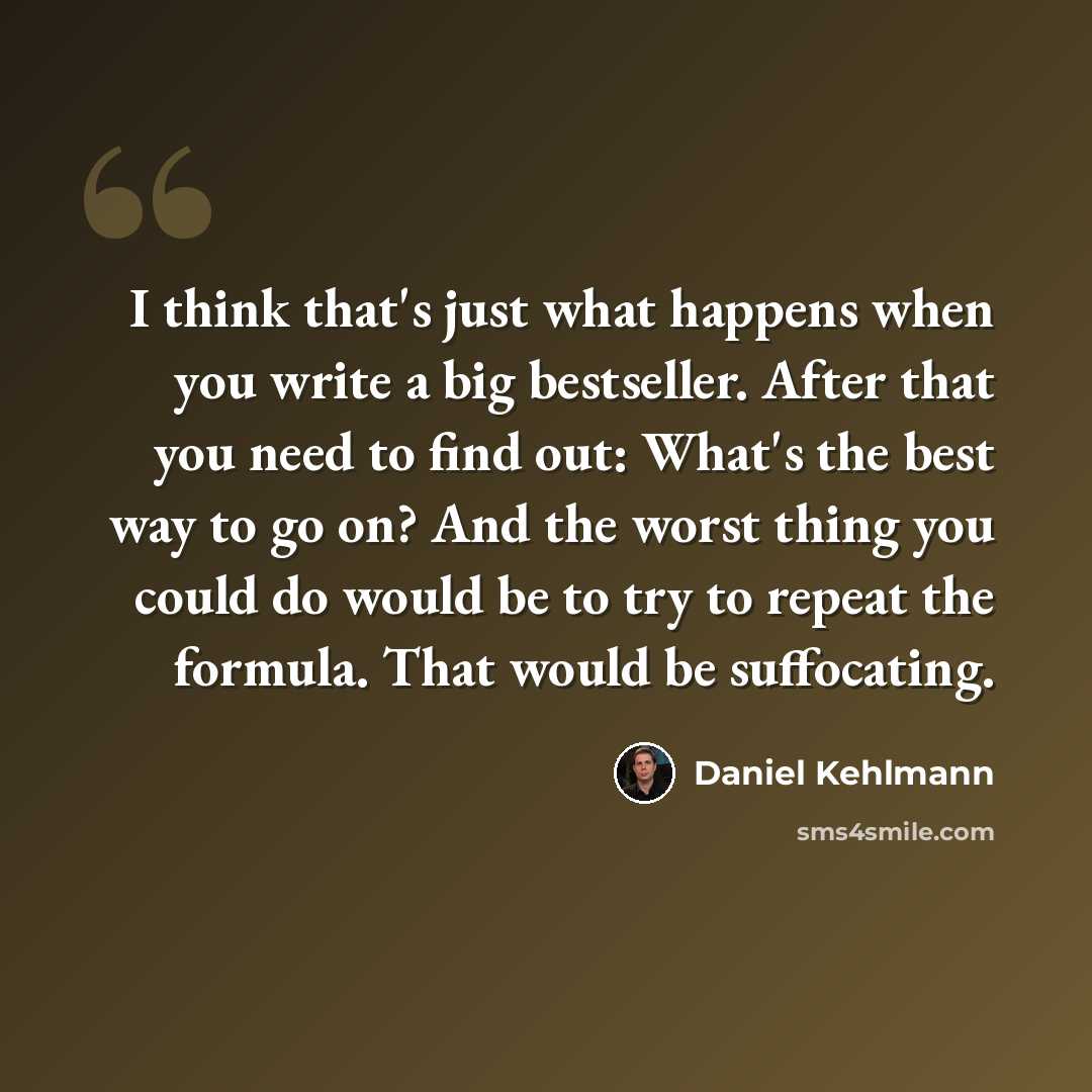 “I think that's just what happens when you write a big bestseller. After that you need to find out: What's the best way to go on? And the worst thing you could do would be to try to repeat the formula. That would be suffocating.” quote by Daniel Kehlmann