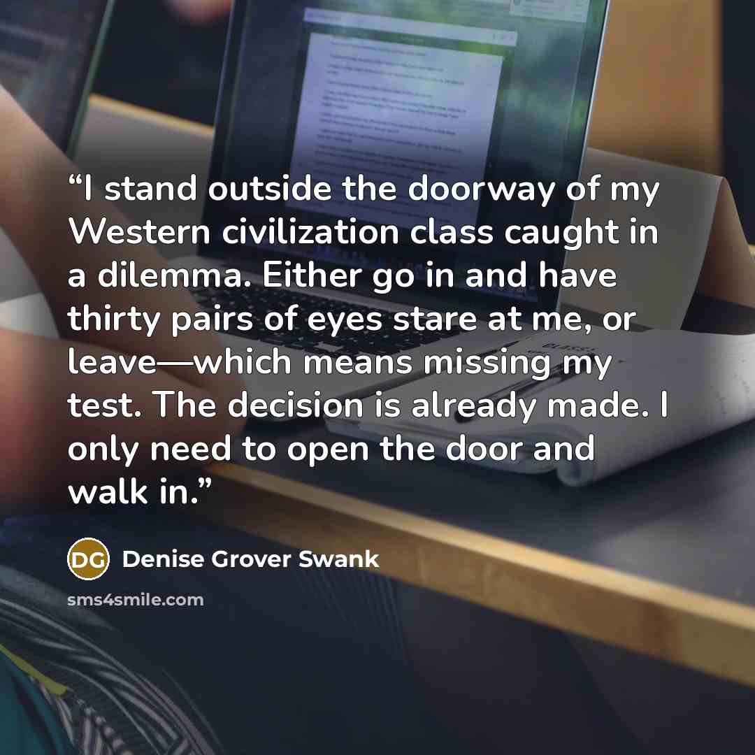 “I stand outside the doorway of my Western civilization class caught in a dilemma. Either go in and have thirty pairs of eyes stare at me, or leave—which means missing my test. The decision is already made. I only need to open the door and walk in.” quote by Denise Grover Swank