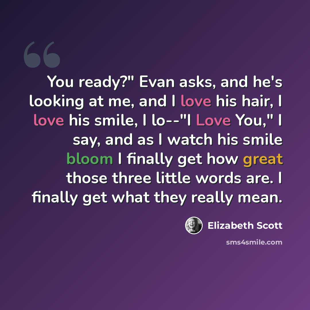 “You ready?" Evan asks, and he's looking at me, and I love his hair, I love his smile, I lo--"I Love You," I say, and as I watch his smile bloom I finally get how great those three little words are. I finally get what they really mean.” quote by Elizabeth Scott