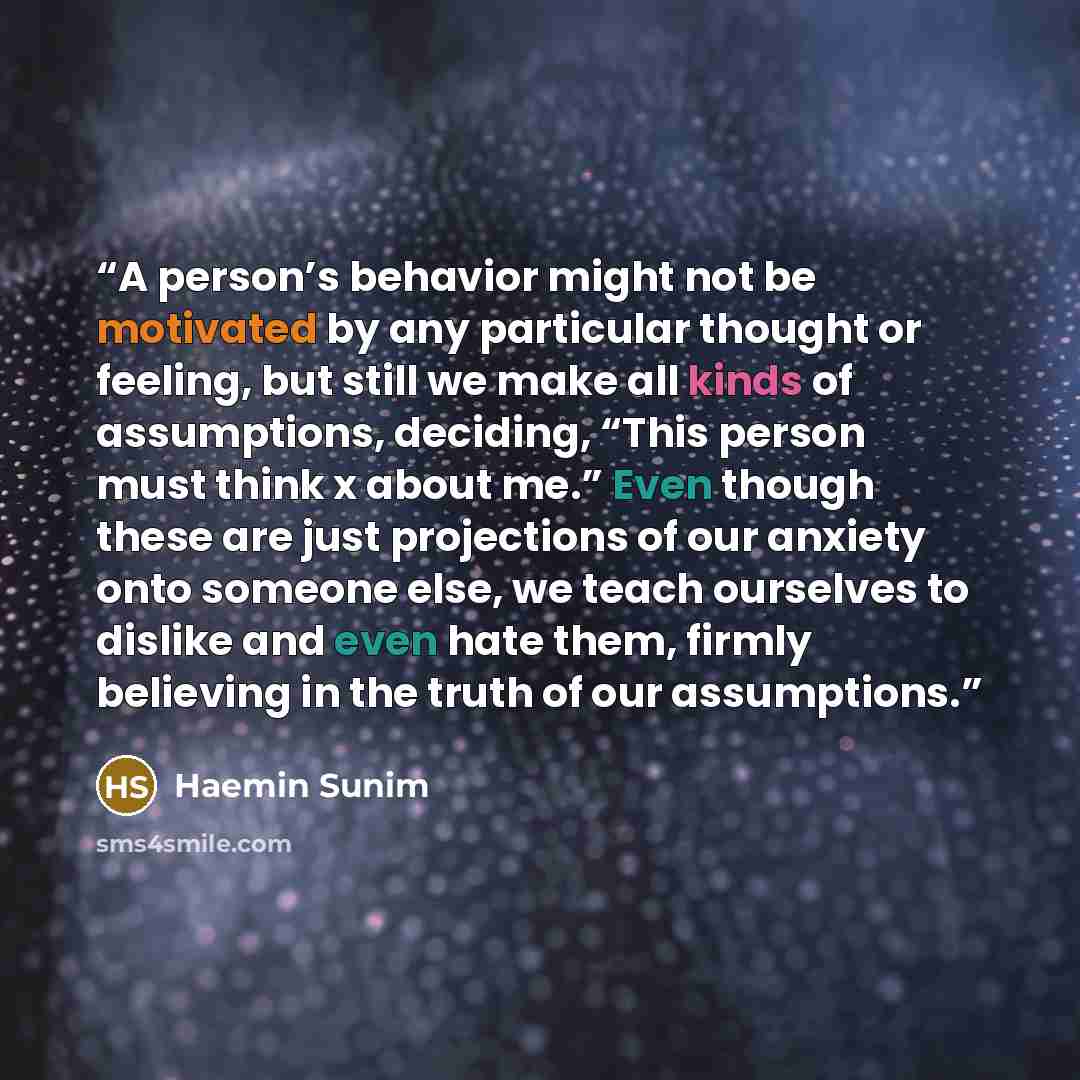 “A person’s behavior might not be motivated by any particular thought or feeling, but still we make all kinds of assumptions, deciding, “This person must think x about me.” Even though these are just projections of our anxiety onto someone else, we teach ourselves to dislike and even hate them…” quote by Haemin Sunim