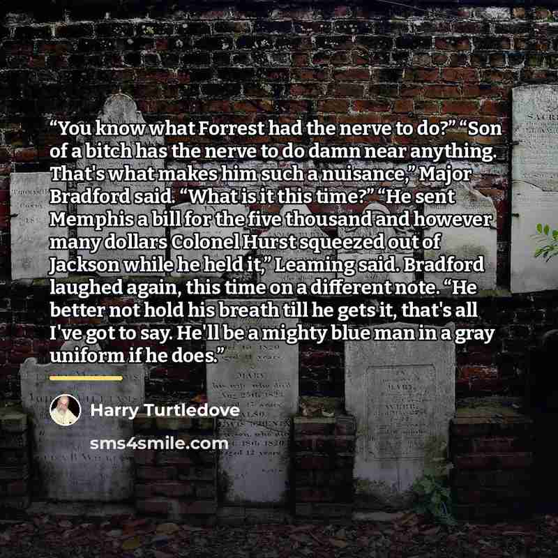 “You know what Forrest had the nerve to do?” “Son of a bitch has the nerve to do damn near anything. That's what makes him such a nuisance,” Major Bradford said. “What is it this time?” “He sent Memphis a bill for the five thousand and however many dollars Colonel Hurst squeezed out of Jackson…” quote by Harry Turtledove
